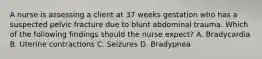 A nurse is assessing a client at 37 weeks gestation who has a suspected pelvic fracture due to blunt abdominal trauma. Which of the following findings should the nurse expect? A. Bradycardia B. Uterine contractions C. Seizures D. Bradypnea