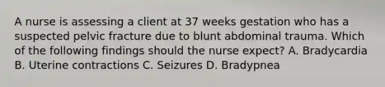 A nurse is assessing a client at 37 weeks gestation who has a suspected pelvic fracture due to blunt abdominal trauma. Which of the following findings should the nurse expect? A. Bradycardia B. Uterine contractions C. Seizures D. Bradypnea