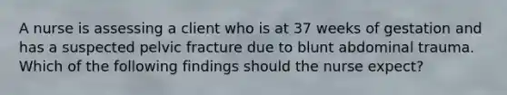 A nurse is assessing a client who is at 37 weeks of gestation and has a suspected pelvic fracture due to blunt abdominal trauma. Which of the following findings should the nurse expect?