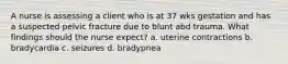 A nurse is assessing a client who is at 37 wks gestation and has a suspected pelvic fracture due to blunt abd trauma. What findings should the nurse expect? a. uterine contractions b. bradycardia c. seizures d. bradypnea