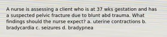 A nurse is assessing a client who is at 37 wks gestation and has a suspected pelvic fracture due to blunt abd trauma. What findings should the nurse expect? a. uterine contractions b. bradycardia c. seizures d. bradypnea