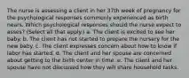 The nurse is assessing a client in her 37th week of pregnancy for the psychological responses commonly experienced as birth nears. Which psychological responses should the nurse expect to asses? (Select all that apply.) a. The client is excited to see her baby. b. The client has not started to prepare the nursery for the new baby. c. The client expresses concern about how to know if labor has started. d. The client and her spouse are concerned about getting to the birth center in time. e. The client and her spouse have not discussed how they will share household tasks.