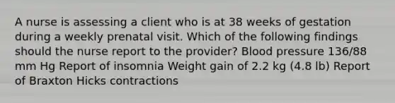 A nurse is assessing a client who is at 38 weeks of gestation during a weekly prenatal visit. Which of the following findings should the nurse report to the provider? Blood pressure 136/88 mm Hg Report of insomnia Weight gain of 2.2 kg (4.8 lb) Report of Braxton Hicks contractions