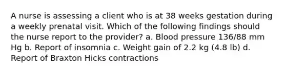 A nurse is assessing a client who is at 38 weeks gestation during a weekly prenatal visit. Which of the following findings should the nurse report to the provider? a. Blood pressure 136/88 mm Hg b. Report of insomnia c. Weight gain of 2.2 kg (4.8 lb) d. Report of Braxton Hicks contractions