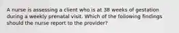 A nurse is assessing a client who is at 38 weeks of gestation during a weekly prenatal visit. Which of the following findings should the nurse report to the provider?