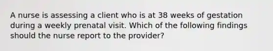 A nurse is assessing a client who is at 38 weeks of gestation during a weekly prenatal visit. Which of the following findings should the nurse report to the provider?