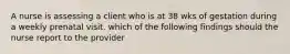 A nurse is assessing a client who is at 38 wks of gestation during a weekly prenatal visit. which of the following findings should the nurse report to the provider