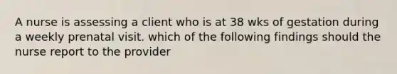 A nurse is assessing a client who is at 38 wks of gestation during a weekly prenatal visit. which of the following findings should the nurse report to the provider