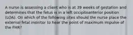 A nurse is assessing a client who is at 39 weeks of gestation and determines that the fetus is in a left occipitoanterior position (LOA). On which of the following sites should the nurse place the external fetal monitor to hear the point of maximum impulse of the FHR?