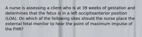 A nurse is assessing a client who is at 39 weeks of gestation and determines that the fetus is in a left occipitoanterior position (LOA). On which of the following sites should the nurse place the external fetal monitor to hear the point of maximum impulse of the FHR?