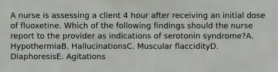 A nurse is assessing a client 4 hour after receiving an initial dose of fluoxetine. Which of the following findings should the nurse report to the provider as indications of serotonin syndrome?A. HypothermiaB. HallucinationsC. Muscular flaccidityD. DiaphoresisE. Agitations