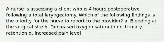 A nurse is assessing a client who is 4 hours postoperative following a total laryngectomy. Which of the following findings is the priority for the nurse to report to the provider? a. Bleeding at the surgical site b. Decreased oxygen saturation c. Urinary retention d. Increased pain level