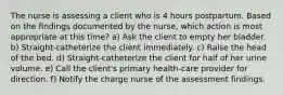 The nurse is assessing a client who is 4 hours postpartum. Based on the findings documented by the nurse, which action is most appropriate at this time? a) Ask the client to empty her bladder. b) Straight-catheterize the client immediately. c) Raise the head of the bed. d) Straight-catheterize the client for half of her urine volume. e) Call the client's primary health-care provider for direction. f) Notify the charge nurse of the assessment findings.