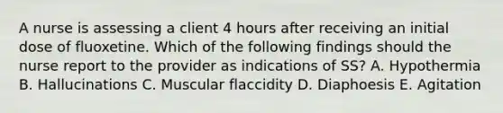 A nurse is assessing a client 4 hours after receiving an initial dose of fluoxetine. Which of the following findings should the nurse report to the provider as indications of SS? A. Hypothermia B. Hallucinations C. Muscular flaccidity D. Diaphoesis E. Agitation