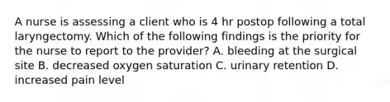 A nurse is assessing a client who is 4 hr postop following a total laryngectomy. Which of the following findings is the priority for the nurse to report to the provider? A. bleeding at the surgical site B. decreased oxygen saturation C. urinary retention D. increased pain level