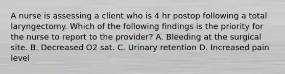 A nurse is assessing a client who is 4 hr postop following a total laryngectomy. Which of the following findings is the priority for the nurse to report to the provider? A. Bleeding at the surgical site. B. Decreased O2 sat. C. Urinary retention D. Increased pain level