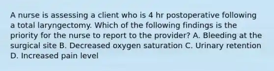 A nurse is assessing a client who is 4 hr postoperative following a total laryngectomy. Which of the following findings is the priority for the nurse to report to the provider? A. Bleeding at the surgical site B. Decreased oxygen saturation C. Urinary retention D. Increased pain level