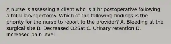 A nurse is assessing a client who is 4 hr postoperative following a total laryngectomy. Which of the following findings is the priority for the nurse to report to the provider? A. Bleeding at the surgical site B. Decreased O2Sat C. Urinary retention D. Increased pain level