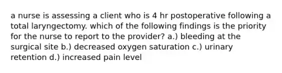 a nurse is assessing a client who is 4 hr postoperative following a total laryngectomy. which of the following findings is the priority for the nurse to report to the provider? a.) bleeding at the surgical site b.) decreased oxygen saturation c.) urinary retention d.) increased pain level