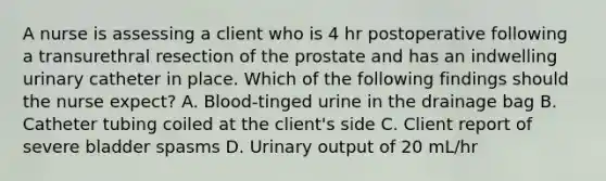 A nurse is assessing a client who is 4 hr postoperative following a transurethral resection of the prostate and has an indwelling urinary catheter in place. Which of the following findings should the nurse expect? A. Blood-tinged urine in the drainage bag B. Catheter tubing coiled at the client's side C. Client report of severe bladder spasms D. Urinary output of 20 mL/hr