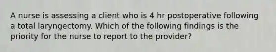 A nurse is assessing a client who is 4 hr postoperative following a total laryngectomy. Which of the following findings is the priority for the nurse to report to the provider?