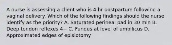 A nurse is assessing a client who is 4 hr postpartum following a vaginal delivery. Which of the following findings should the nurse identify as the priority? A. Saturated perineal pad in 30 min B. Deep tendon reflexes 4+ C. Fundus at level of umbilicus D. Approximated edges of episiotomy