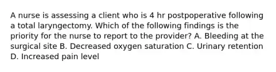 A nurse is assessing a client who is 4 hr postpoperative following a total laryngectomy. Which of the following findings is the priority for the nurse to report to the provider? A. Bleeding at the surgical site B. Decreased oxygen saturation C. Urinary retention D. Increased pain level