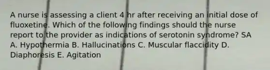 A nurse is assessing a client 4 hr after receiving an initial dose of fluoxetine. Which of the following findings should the nurse report to the provider as indications of serotonin syndrome? SA A. Hypothermia B. Hallucinations C. Muscular flaccidity D. Diaphoresis E. Agitation