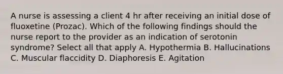 A nurse is assessing a client 4 hr after receiving an initial dose of fluoxetine (Prozac). Which of the following findings should the nurse report to the provider as an indication of serotonin syndrome? Select all that apply A. Hypothermia B. Hallucinations C. Muscular flaccidity D. Diaphoresis E. Agitation