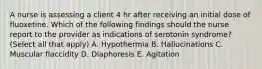 A nurse is assessing a client 4 hr after receiving an initial dose of fluoxetine. Which of the following findings should the nurse report to the provider as indications of serotonin syndrome? (Select all that apply) A. Hypothermia B. Hallucinations C. Muscular flaccidity D. Diaphoresis E. Agitation