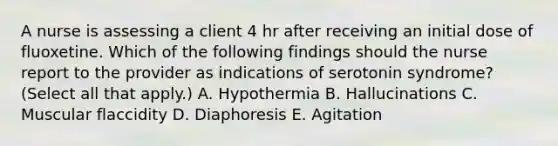 A nurse is assessing a client 4 hr after receiving an initial dose of fluoxetine. Which of the following findings should the nurse report to the provider as indications of serotonin syndrome? (Select all that apply.) A. Hypothermia B. Hallucinations C. Muscular flaccidity D. Diaphoresis E. Agitation