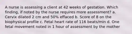 A nurse is assessing a client at 42 weeks of gestation. Which finding, if noted by the nurse requires more assessment? a. Cervix dilated 2 cm and 50% effaced b. Score of 8 on the biophysical profile c. Fetal heart rate of 116 beats/min d. One fetal movement noted in 1 hour of assessment by the mother