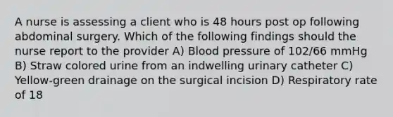 A nurse is assessing a client who is 48 hours post op following abdominal surgery. Which of the following findings should the nurse report to the provider A) Blood pressure of 102/66 mmHg B) Straw colored urine from an indwelling urinary catheter C) Yellow-green drainage on the surgical incision D) Respiratory rate of 18