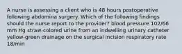 A nurse is assessing a client who is 48 hours postoperative following abdomina surgery. Which of the following findings should the nurse report to the provider? blood pressure 102/66 mm Hg straw-colored urine from an indwelling urinary catheter yellow-green drainage on the surgical incision respiratory rate 18/min