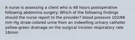 A nurse is assessing a client who is 48 hours postoperative following abdomina surgery. Which of the following findings should the nurse report to the provider? blood pressure 102/66 mm Hg straw-colored urine from an indwelling urinary catheter yellow-green drainage on the surgical incision respiratory rate 18/min