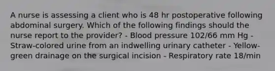 A nurse is assessing a client who is 48 hr postoperative following abdominal surgery. Which of the following findings should the nurse report to the provider? - Blood pressure 102/66 mm Hg - Straw-colored urine from an indwelling urinary catheter - Yellow-green drainage on the surgical incision - Respiratory rate 18/min