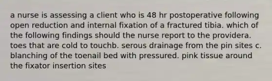 a nurse is assessing a client who is 48 hr postoperative following open reduction and internal fixation of a fractured tibia. which of the following findings should the nurse report to the providera. toes that are cold to touchb. serous drainage from the pin sites c. blanching of the toenail bed with pressured. pink tissue around the fixator insertion sites