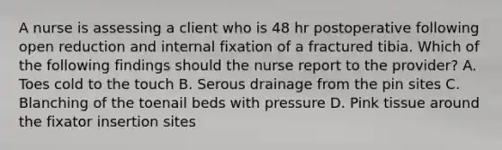 A nurse is assessing a client who is 48 hr postoperative following open reduction and internal fixation of a fractured tibia. Which of the following findings should the nurse report to the provider? A. Toes cold to the touch B. Serous drainage from the pin sites C. Blanching of the toenail beds with pressure D. Pink tissue around the fixator insertion sites