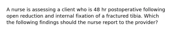 A nurse is assessing a client who is 48 hr postoperative following open reduction and internal fixation of a fractured tibia. Which the following findings should the nurse report to the provider?