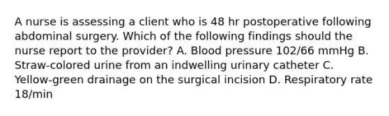 A nurse is assessing a client who is 48 hr postoperative following abdominal surgery. Which of the following findings should the nurse report to the provider? A. Blood pressure 102/66 mmHg B. Straw-colored urine from an indwelling urinary catheter C. Yellow-green drainage on the surgical incision D. Respiratory rate 18/min