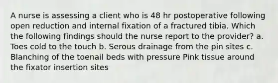 A nurse is assessing a client who is 48 hr postoperative following open reduction and internal fixation of a fractured tibia. Which the following findings should the nurse report to the provider? a. Toes cold to the touch b. Serous drainage from the pin sites c. Blanching of the toenail beds with pressure Pink tissue around the fixator insertion sites