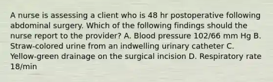 A nurse is assessing a client who is 48 hr postoperative following abdominal surgery. Which of the following findings should the nurse report to the provider? A. Blood pressure 102/66 mm Hg B. Straw-colored urine from an indwelling urinary catheter C. Yellow-green drainage on the surgical incision D. Respiratory rate 18/min