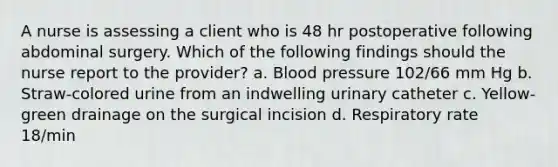 A nurse is assessing a client who is 48 hr postoperative following abdominal surgery. Which of the following findings should the nurse report to the provider? a. Blood pressure 102/66 mm Hg b. Straw-colored urine from an indwelling urinary catheter c. Yellow-green drainage on the surgical incision d. Respiratory rate 18/min