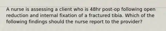 A nurse is assessing a client who is 48hr post-op following open reduction and internal fixation of a fractured tibia. Which of the following findings should the nurse report to the provider?