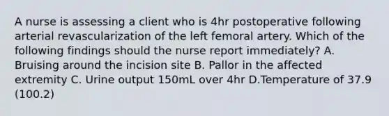 A nurse is assessing a client who is 4hr postoperative following arterial revascularization of the left femoral artery. Which of the following findings should the nurse report immediately? A. Bruising around the incision site B. Pallor in the affected extremity C. Urine output 150mL over 4hr D.Temperature of 37.9 (100.2)