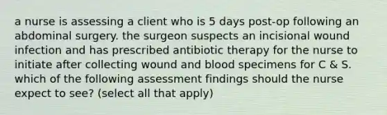 a nurse is assessing a client who is 5 days post-op following an abdominal surgery. the surgeon suspects an incisional wound infection and has prescribed antibiotic therapy for the nurse to initiate after collecting wound and blood specimens for C & S. which of the following assessment findings should the nurse expect to see? (select all that apply)