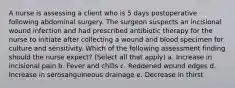 A nurse is assessing a client who is 5 days postoperative following abdominal surgery. The surgeon suspects an incisional wound infection and had prescribed antibiotic therapy for the nurse to initiate after collecting a wound and blood specimen for culture and sensitivity. Which of the following assessment finding should the nurse expect? (Select all that apply) a. Increase in incisional pain b. Fever and chills c. Reddened wound edges d. Increase in serosanguineous drainage e. Decrease in thirst