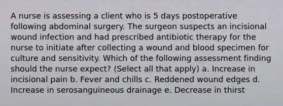 A nurse is assessing a client who is 5 days postoperative following abdominal surgery. The surgeon suspects an incisional wound infection and had prescribed antibiotic therapy for the nurse to initiate after collecting a wound and blood specimen for culture and sensitivity. Which of the following assessment finding should the nurse expect? (Select all that apply) a. Increase in incisional pain b. Fever and chills c. Reddened wound edges d. Increase in serosanguineous drainage e. Decrease in thirst