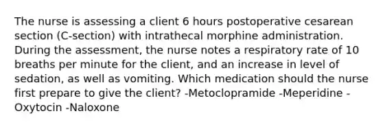 The nurse is assessing a client 6 hours postoperative cesarean section (C-section) with intrathecal morphine administration. During the assessment, the nurse notes a respiratory rate of 10 breaths per minute for the client, and an increase in level of sedation, as well as vomiting. Which medication should the nurse first prepare to give the client? -Metoclopramide -Meperidine -Oxytocin -Naloxone