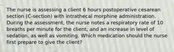 The nurse is assessing a client 6 hours postoperative cesarean section (C-section) with intrathecal morphine administration. During the assessment, the nurse notes a respiratory rate of 10 breaths per minute for the client, and an increase in level of sedation, as well as vomiting. Which medication should the nurse first prepare to give the client?